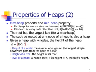 Properties of Heaps (2)
Max-heap property and min-heap property
   Max-heap: for every node other than root, A[PARENT(i)] >= A(i)
   Min-heap: for every node other than root, A[PARENT(i)] <= A(i)
The root has the largest key (for a max-heap)
The subtree rooted at any node of a heap is also a heap
Given a heap with n nodes, the height of the heap,
 h = log n .
- Height of a node: the number of edges on the longest simple
downward path from the node to a leaf.
- Height of a tree: the height of its root.
- level of a node: A node’s level + its height = h, the tree’s height.



                                                                         4
 