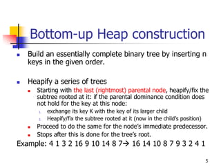 Bottom-up Heap construction
   Build an essentially complete binary tree by inserting n
   keys in the given order.

   Heapify a series of trees
     Starting with the last (rightmost) parental node, heapify/fix the
     subtree rooted at it: if the parental dominance condition does
     not hold for the key at this node:
      1.   exchange its key K with the key of its larger child
      2.   Heapify/fix the subtree rooted at it (now in the child’s position)
     Proceed to do the same for the node’s immediate predecessor.
     Stops after this is done for the tree’s root.
Example: 4 1 3 2 16 9 10 14 8 7                16 14 10 8 7 9 3 2 4 1

                                                                                5
 
