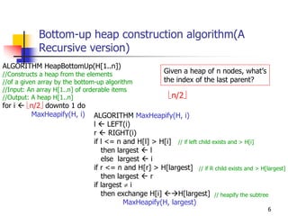 Bottom-up heap construction algorithm(A
            Recursive version)
ALGORITHM HeapBottomUp(H[1..n])
//Constructs a heap from the elements                   Given a heap of n nodes, what’s
//of a given array by the bottom-up algorithm           the index of the last parent?
//Input: An array H[1..n] of orderable items
//Output: A heap H[1..n]                                 ⎣n/2⎦
for i   ⎣n/2⎦ downto 1 do
         MaxHeapify(H, i)      ALGORITHM MaxHeapify(H, i)
                               l     LEFT(i)
                               r     RIGHT(i)
                               if l <= n and H[l] > H[i] // if left child exists and > H[i]
                                  then largest   l
                                  else largest    i
                               if r <= n and H[r] > H[largest] // if R child exists and > H[largest]
                                  then largest   r
                               if largest ≠ i
                                  then exchange H[i]      H[largest] // heapify the subtree
                                          MaxHeapify(H, largest)
                                                                                             6
 