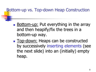 Bottom-up vs. Top-down Heap Construction


     Bottom-up: Put everything in the array
     and then heapify/fix the trees in a
     bottom-up way.
     Top-down: Heaps can be constructed
     by successively inserting elements (see
     the next slide) into an (initially) empty
     heap.

                                             9
 