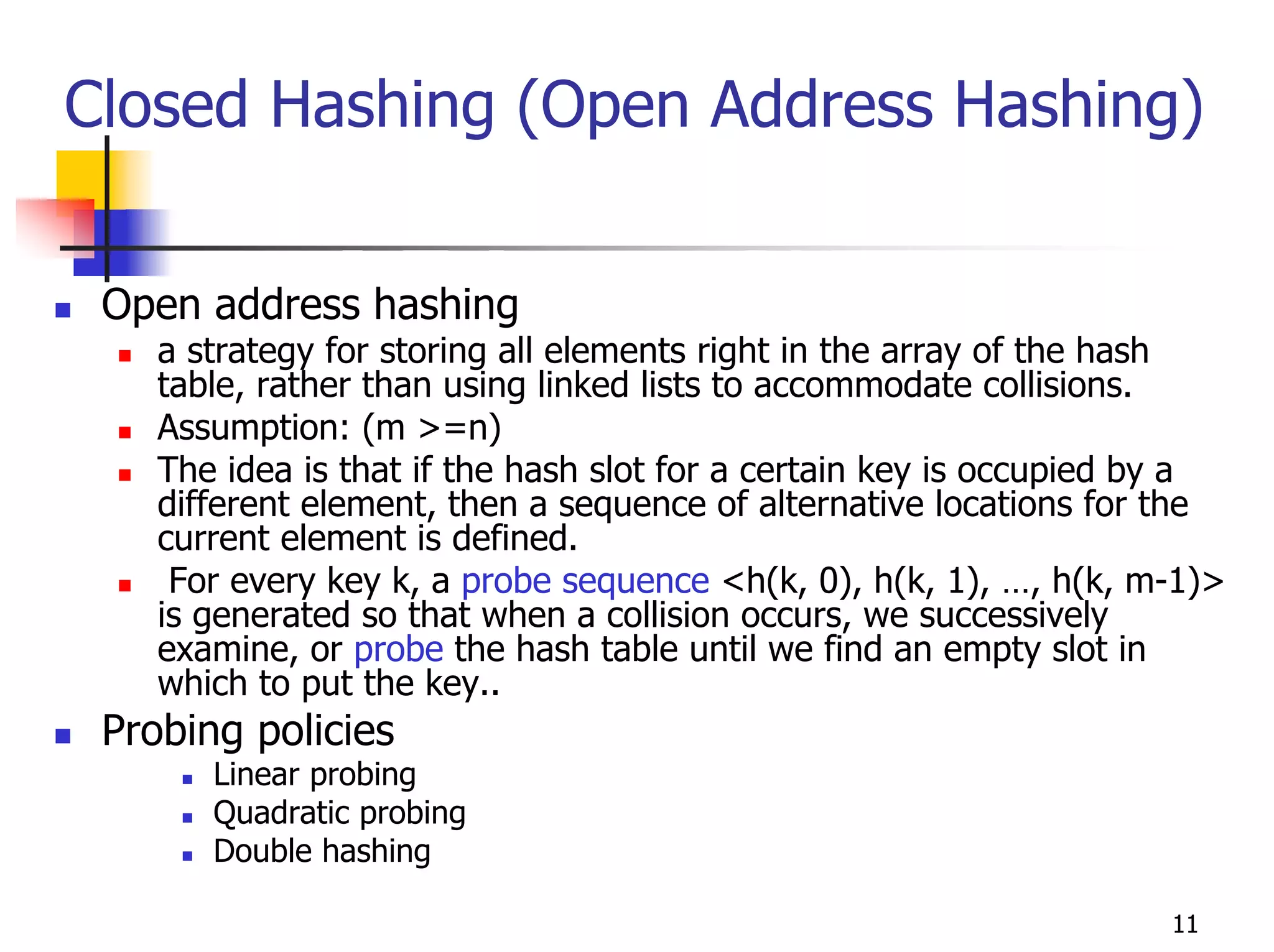 Closed Hashing (Open Address Hashing)


 Open address hashing
    a strategy for storing all elements right in the array of the hash
    table, rather than using linked lists to accommodate collisions.
    Assumption: (m >=n)
    The idea is that if the hash slot for a certain key is occupied by a
    different element, then a sequence of alternative locations for the
    current element is defined.
     For every key k, a probe sequence <h(k, 0), h(k, 1), …, h(k, m-1)>
    is generated so that when a collision occurs, we successively
    examine, or probe the hash table until we find an empty slot in
    which to put the key..
 Probing policies
       Linear probing
       Quadratic probing
       Double hashing

                                                                    11
 