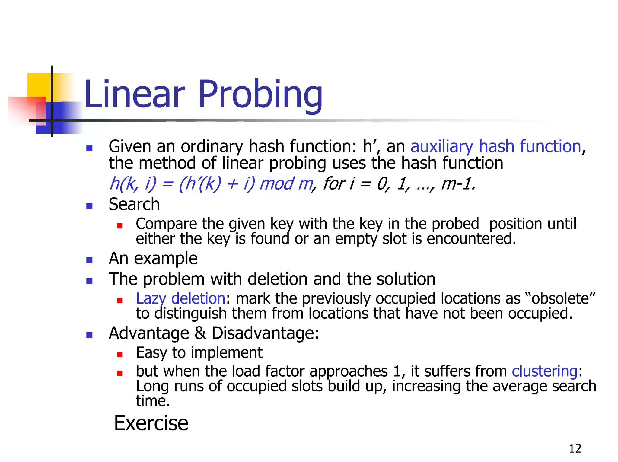 Linear Probing
 Given an ordinary hash function: h’, an auxiliary hash function,
 the method of linear probing uses the hash function
 h(k, i) = (h’(k) + i) mod m, for i = 0, 1, …, m-1.
 Search
    Compare the given key with the key in the probed position until
    either the key is found or an empty slot is encountered.
 An example
 The problem with deletion and the solution
    Lazy deletion: mark the previously occupied locations as “obsolete”
    to distinguish them from locations that have not been occupied.
 Advantage & Disadvantage:
    Easy to implement
    but when the load factor approaches 1, it suffers from clustering:
    Long runs of occupied slots build up, increasing the average search
    time.
 Exercise
                                                                   12
 