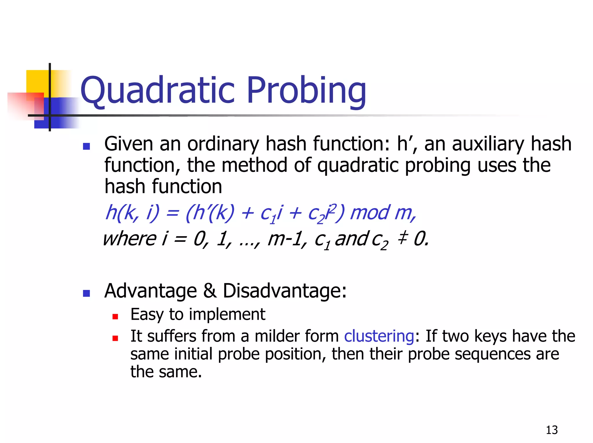 Quadratic Probing
 Given an ordinary hash function: h’, an auxiliary hash
 function, the method of quadratic probing uses the
 hash function
 h(k, i) = (h’(k) + c1i + c2i2) mod m,
 where i = 0, 1, …, m-1, c1 and c2 ‡ 0.

 Advantage & Disadvantage:
    Easy to implement
    It suffers from a milder form clustering: If two keys have the
    same initial probe position, then their probe sequences are
    the same.


                                                             13
 