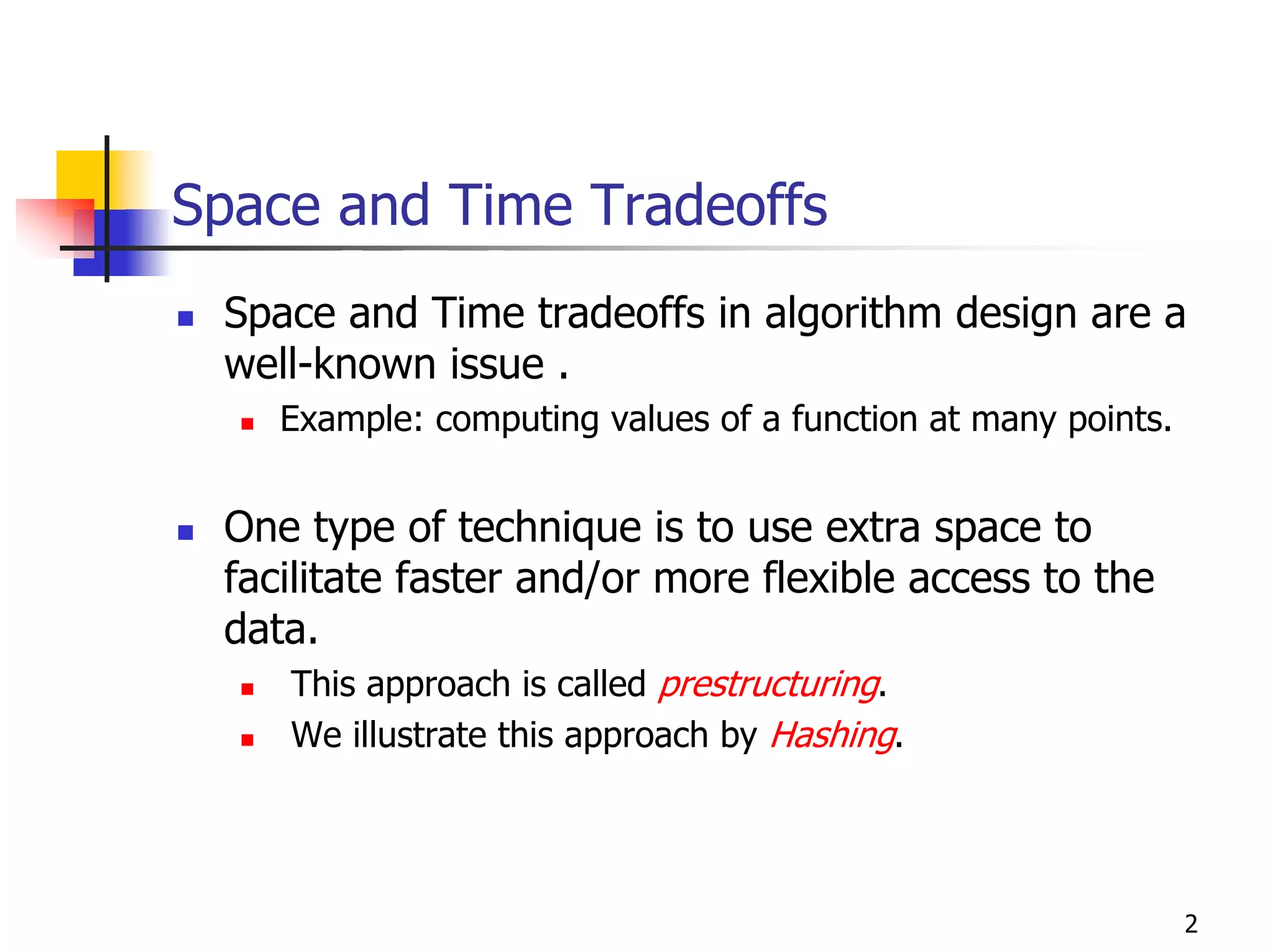 Space and Time Tradeoffs
 Space and Time tradeoffs in algorithm design are a
 well-known issue .
    Example: computing values of a function at many points.


 One type of technique is to use extra space to
 facilitate faster and/or more flexible access to the
 data.
    This approach is called prestructuring.
    We illustrate this approach by Hashing.




                                                              2
 