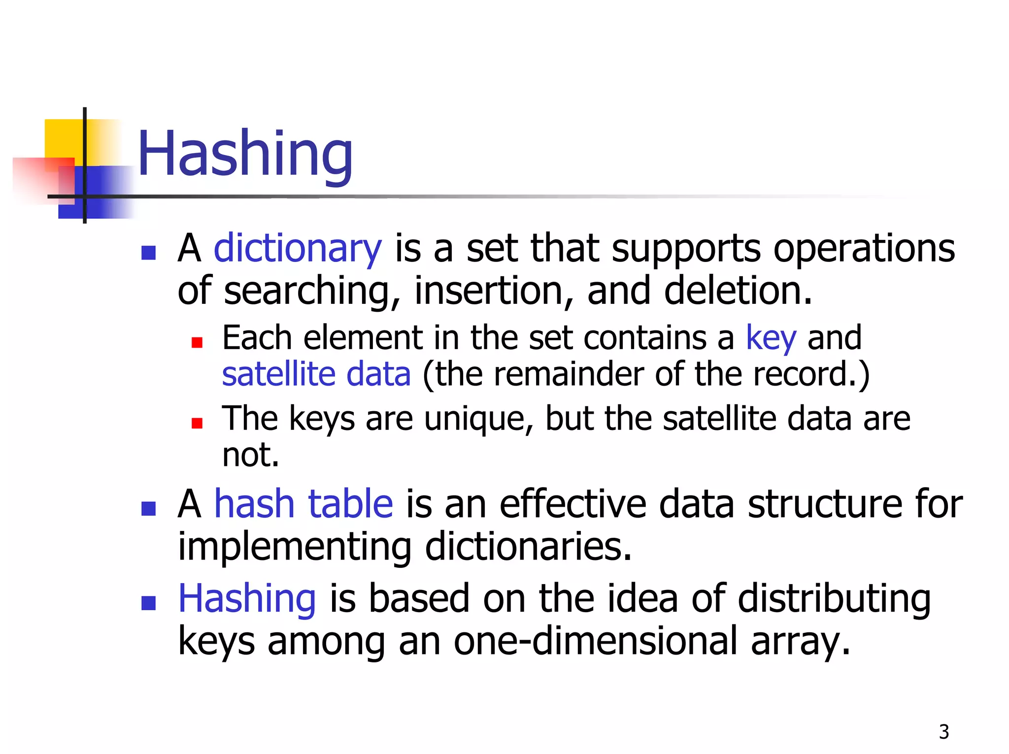 Hashing
 A dictionary is a set that supports operations
 of searching, insertion, and deletion.
   Each element in the set contains a key and
   satellite data (the remainder of the record.)
   The keys are unique, but the satellite data are
   not.
 A hash table is an effective data structure for
 implementing dictionaries.
 Hashing is based on the idea of distributing
 keys among an one-dimensional array.

                                                     3
 