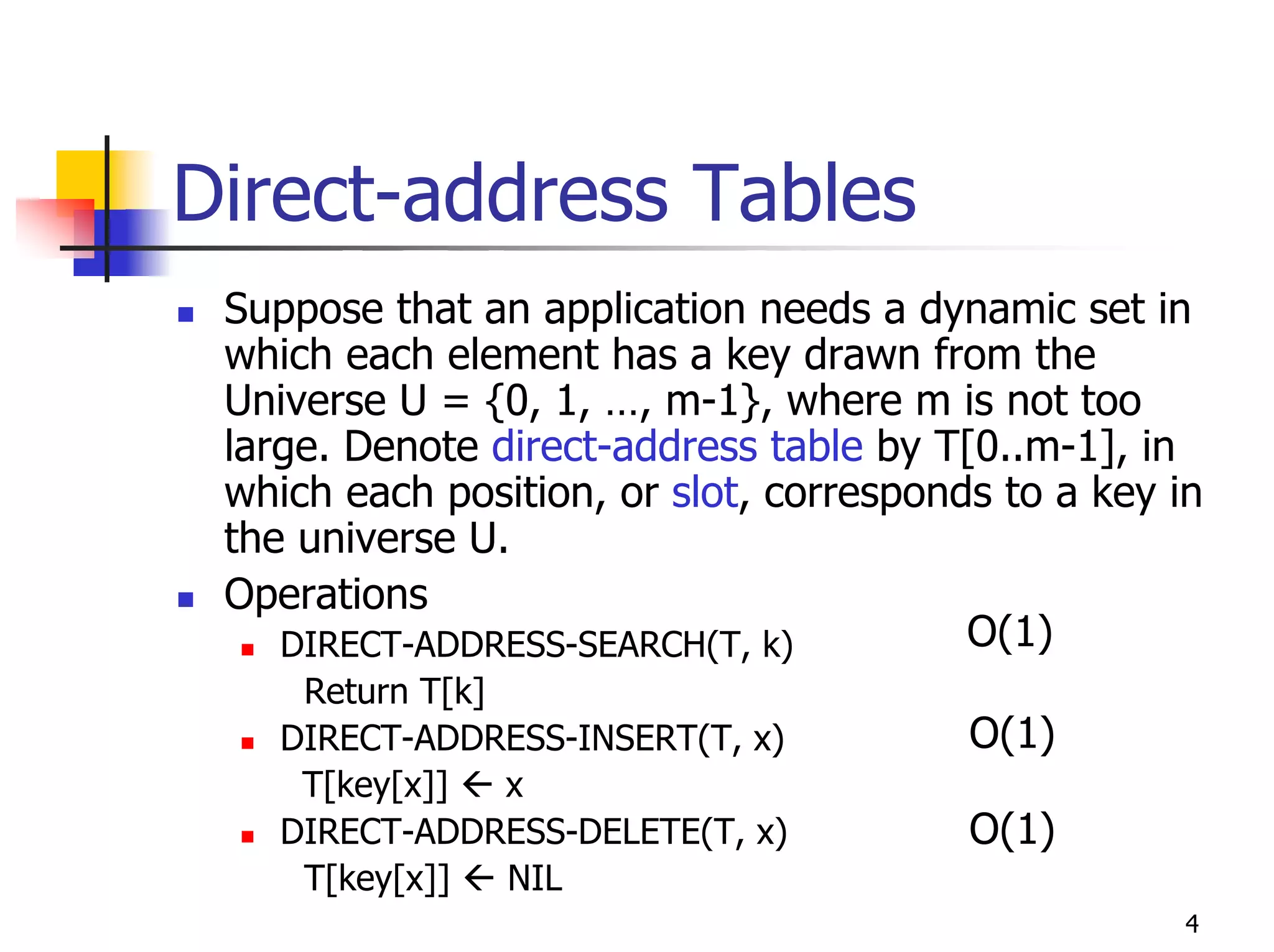 Direct-address Tables
 Suppose that an application needs a dynamic set in
 which each element has a key drawn from the
 Universe U = {0, 1, …, m-1}, where m is not too
 large. Denote direct-address table by T[0..m-1], in
 which each position, or slot, corresponds to a key in
 the universe U.
 Operations
    DIRECT-ADDRESS-SEARCH(T, k)          O(1)
     Return T[k]
    DIRECT-ADDRESS-INSERT(T, x)          O(1)
     T[key[x]]   x
    DIRECT-ADDRESS-DELETE(T, x)          O(1)
     T[key[x]]   NIL
                                                     4
 
