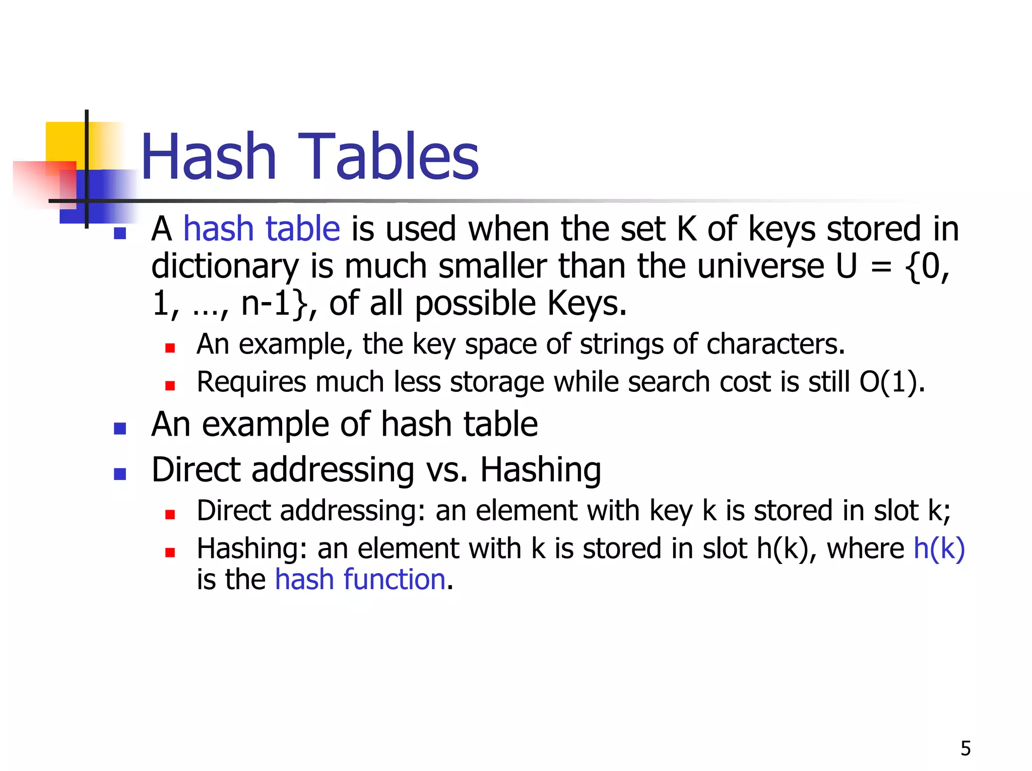 Hash Tables
A hash table is used when the set K of keys stored in
dictionary is much smaller than the universe U = {0,
1, …, n-1}, of all possible Keys.
  An example, the key space of strings of characters.
  Requires much less storage while search cost is still O(1).
An example of hash table
Direct addressing vs. Hashing
  Direct addressing: an element with key k is stored in slot k;
  Hashing: an element with k is stored in slot h(k), where h(k)
  is the hash function.




                                                                5
 