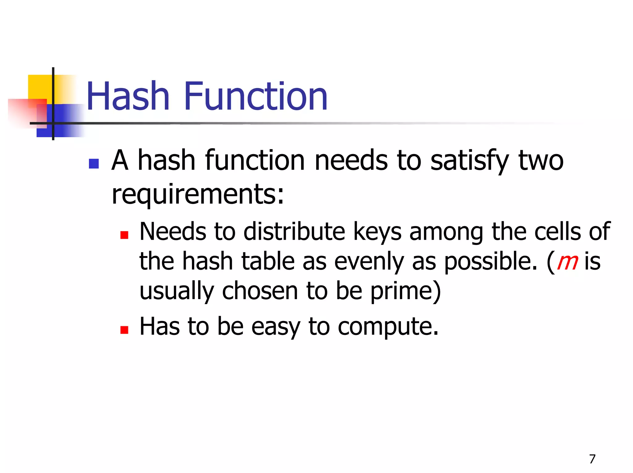 Hash Function
 A hash function needs to satisfy two
 requirements:
   Needs to distribute keys among the cells of
   the hash table as evenly as possible. (m is
   usually chosen to be prime)
   Has to be easy to compute.




                                            7
 