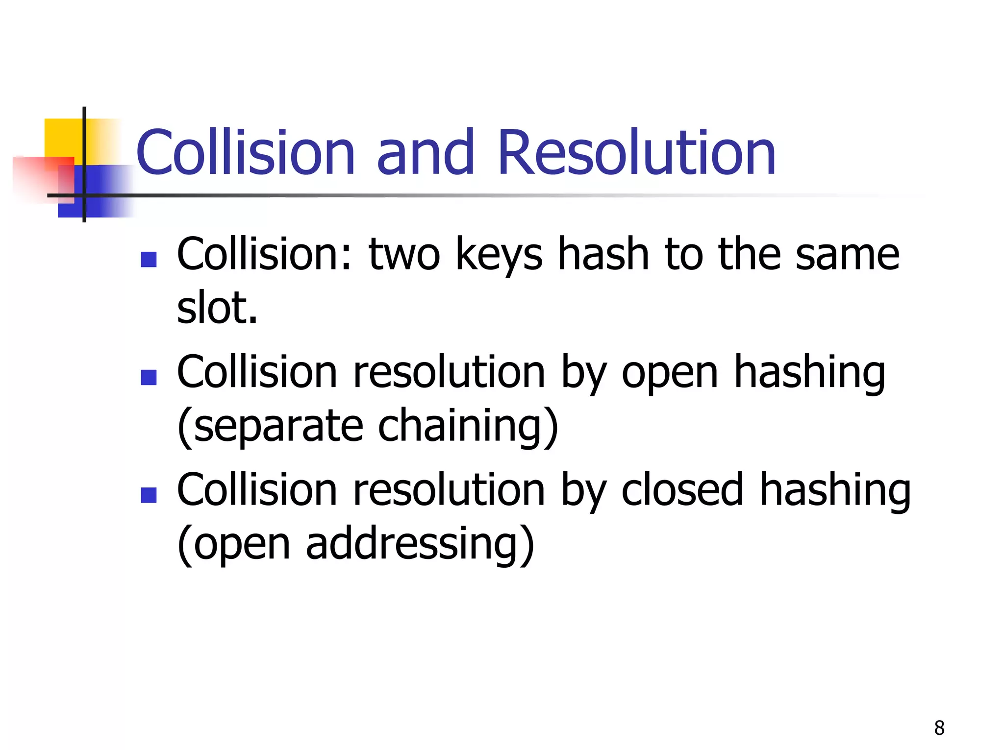 Collision and Resolution
 Collision: two keys hash to the same
 slot.
 Collision resolution by open hashing
 (separate chaining)
 Collision resolution by closed hashing
 (open addressing)


                                          8
 