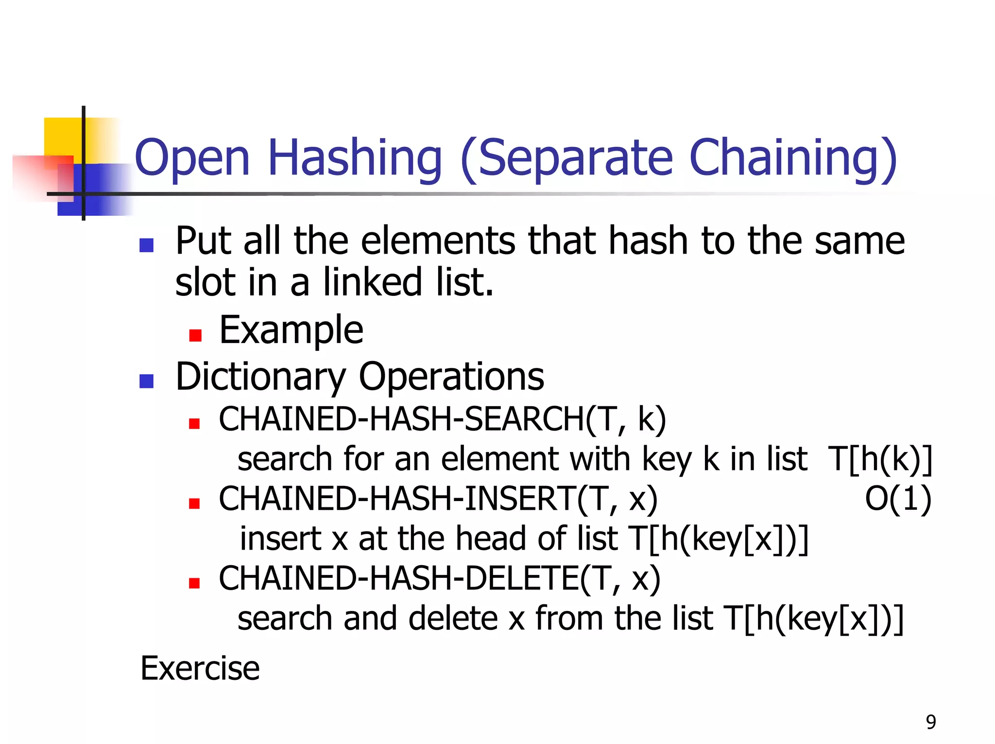 Open Hashing (Separate Chaining)
  Put all the elements that hash to the same
  slot in a linked list.
     Example
  Dictionary Operations
     CHAINED-HASH-SEARCH(T, k)
      search for an element with key k in list T[h(k)]
     CHAINED-HASH-INSERT(T, x)                   O(1)
      insert x at the head of list T[h(key[x])]
     CHAINED-HASH-DELETE(T, x)
      search and delete x from the list T[h(key[x])]
Exercise
                                                     9
 