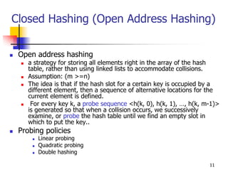 Closed Hashing (Open Address Hashing)


 Open address hashing
    a strategy for storing all elements right in the array of the hash
    table, rather than using linked lists to accommodate collisions.
    Assumption: (m >=n)
    The idea is that if the hash slot for a certain key is occupied by a
    different element, then a sequence of alternative locations for the
    current element is defined.
     For every key k, a probe sequence <h(k, 0), h(k, 1), …, h(k, m-1)>
    is generated so that when a collision occurs, we successively
    examine, or probe the hash table until we find an empty slot in
    which to put the key..
 Probing policies
       Linear probing
       Quadratic probing
       Double hashing

                                                                    11
 
