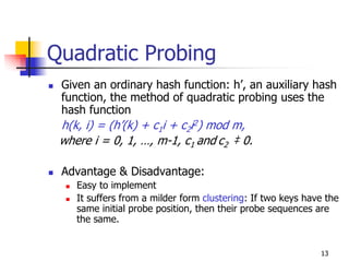 Quadratic Probing
 Given an ordinary hash function: h’, an auxiliary hash
 function, the method of quadratic probing uses the
 hash function
 h(k, i) = (h’(k) + c1i + c2i2) mod m,
 where i = 0, 1, …, m-1, c1 and c2 ‡ 0.

 Advantage & Disadvantage:
    Easy to implement
    It suffers from a milder form clustering: If two keys have the
    same initial probe position, then their probe sequences are
    the same.


                                                             13
 