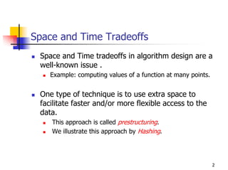 Space and Time Tradeoffs
 Space and Time tradeoffs in algorithm design are a
 well-known issue .
    Example: computing values of a function at many points.


 One type of technique is to use extra space to
 facilitate faster and/or more flexible access to the
 data.
    This approach is called prestructuring.
    We illustrate this approach by Hashing.




                                                              2
 