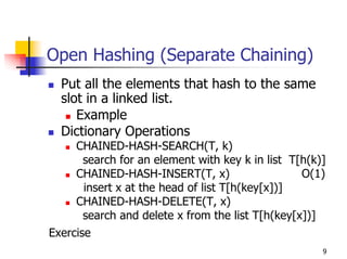 Open Hashing (Separate Chaining)
  Put all the elements that hash to the same
  slot in a linked list.
     Example
  Dictionary Operations
     CHAINED-HASH-SEARCH(T, k)
      search for an element with key k in list T[h(k)]
     CHAINED-HASH-INSERT(T, x)                   O(1)
      insert x at the head of list T[h(key[x])]
     CHAINED-HASH-DELETE(T, x)
      search and delete x from the list T[h(key[x])]
Exercise
                                                     9
 