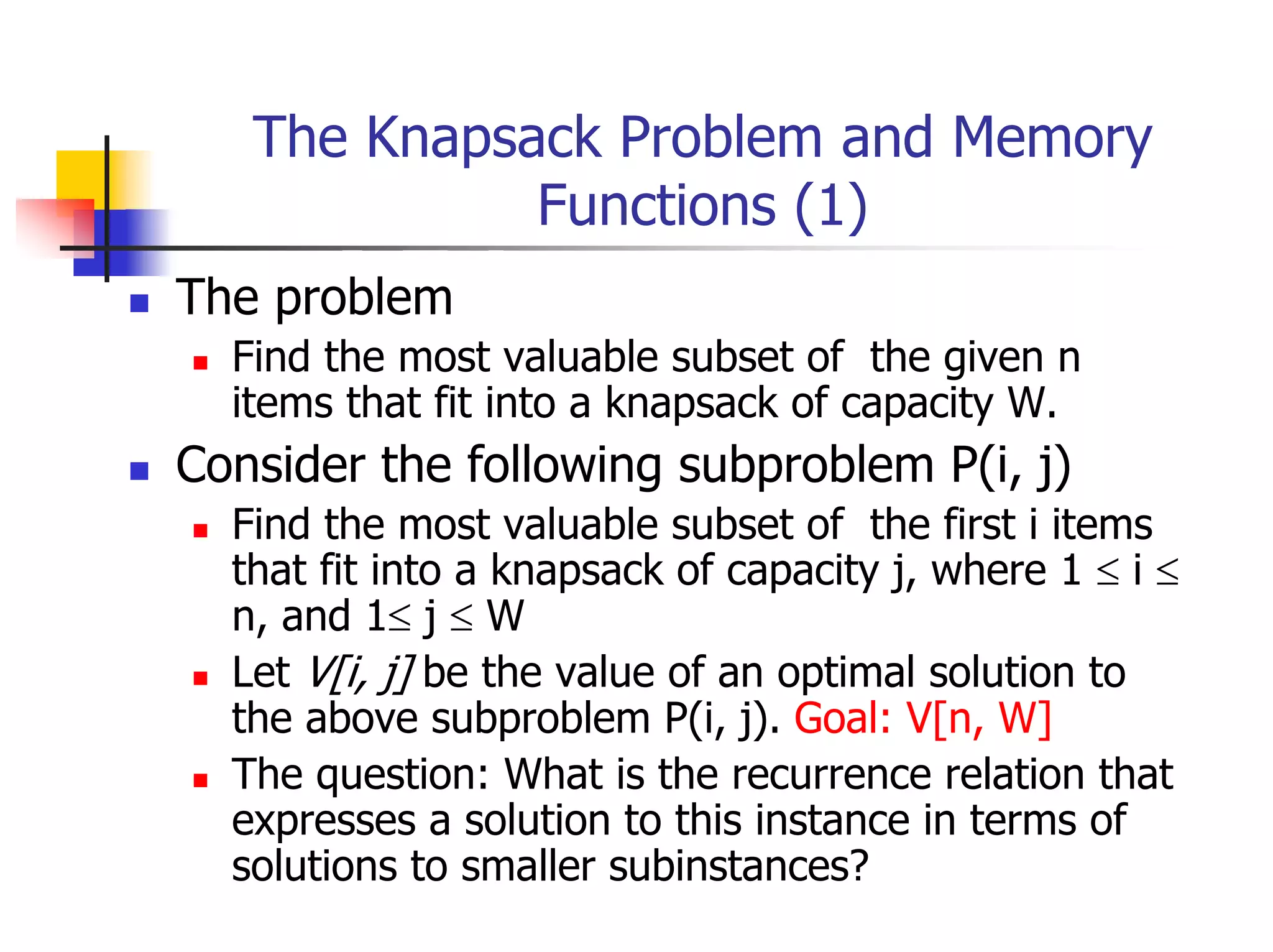 The Knapsack Problem and Memory
             Functions (1)
The problem
  Find the most valuable subset of the given n
  items that fit into a knapsack of capacity W.
Consider the following subproblem P(i, j)
  Find the most valuable subset of the first i items
  that fit into a knapsack of capacity j, where 1 ≤ i ≤
  n, and 1≤ j ≤ W
  Let V[i, j] be the value of an optimal solution to
  the above subproblem P(i, j). Goal: V[n, W]
  The question: What is the recurrence relation that
  expresses a solution to this instance in terms of
  solutions to smaller subinstances?
 