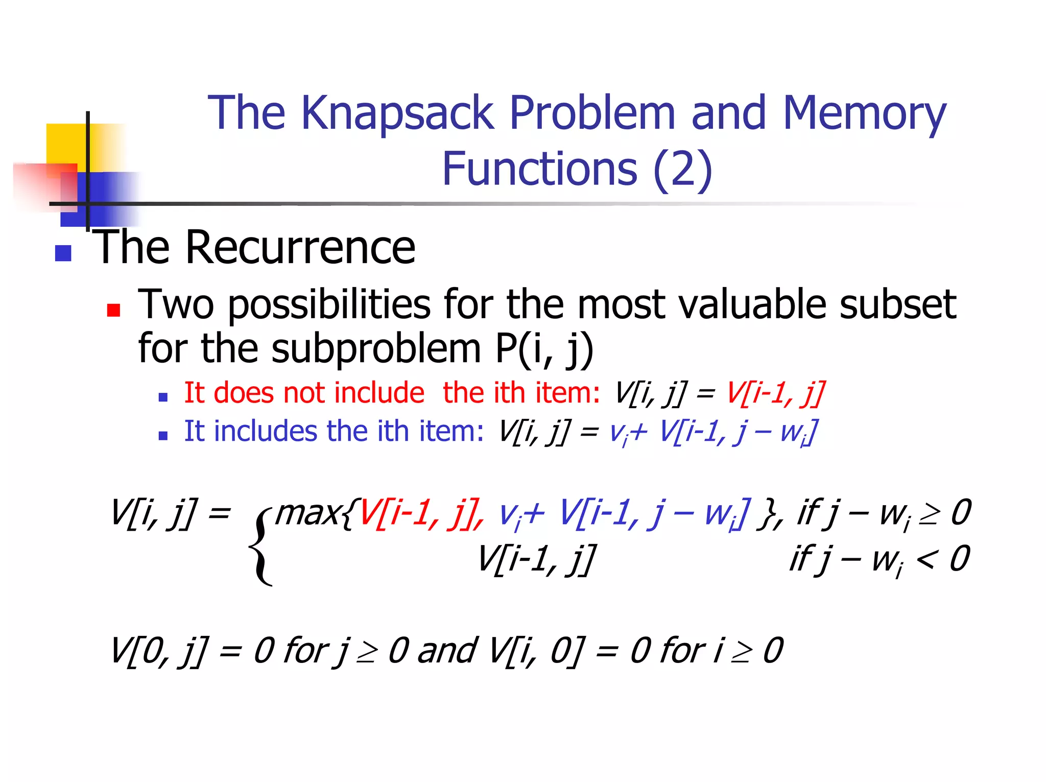 The Knapsack Problem and Memory
                 Functions (2)
The Recurrence
  Two possibilities for the most valuable subset
  for the subproblem P(i, j)
     It does not include the ith item: V[i, j] = V[i-1, j]
     It includes the ith item: V[i, j] = vi+ V[i-1, j – wi]

V[i, j] =   max{V[i-1, j], vi+ V[i-1, j – wi] }, if j – wi ≥ 0
            {            V[i-1, j]              if j – wi < 0

V[0, j] = 0 for j ≥ 0 and V[i, 0] = 0 for i ≥ 0
 