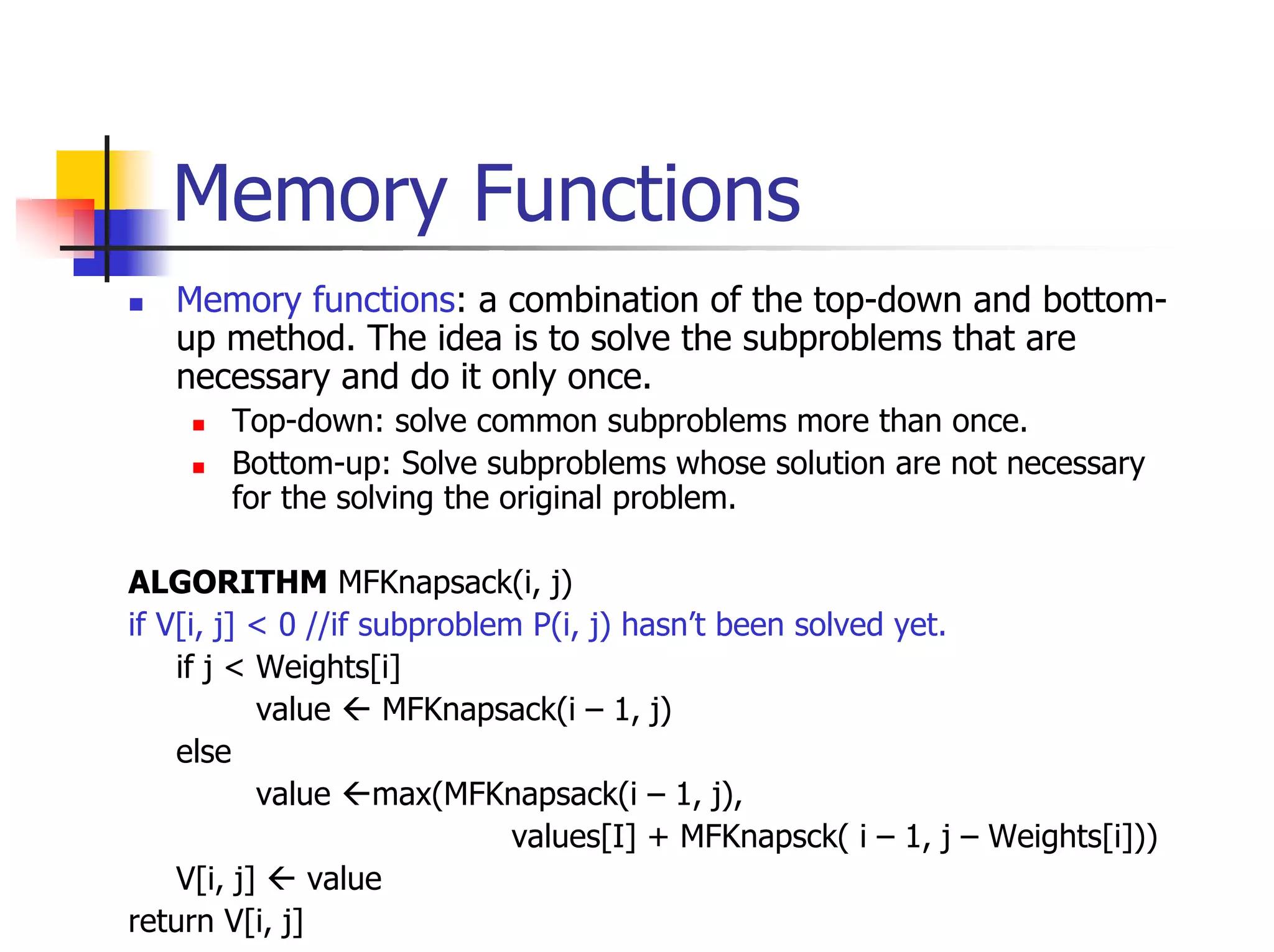 Memory Functions
   Memory functions: a combination of the top-down and bottom-
   up method. The idea is to solve the subproblems that are
   necessary and do it only once.
       Top-down: solve common subproblems more than once.
       Bottom-up: Solve subproblems whose solution are not necessary
       for the solving the original problem.

ALGORITHM MFKnapsack(i, j)
if V[i, j] < 0 //if subproblem P(i, j) hasn’t been solved yet.
    if j < Weights[i]
            value     MFKnapsack(i – 1, j)
    else
            value max(MFKnapsack(i – 1, j),
                              values[I] + MFKnapsck( i – 1, j – Weights[i]))
    V[i, j]     value
return V[i, j]
 