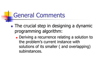 General Comments
The crucial step in designing a dynamic
programming algorithm:
  Deriving a recurrence relating a solution to
  the problem’s current instance with
  solutions of its smaller ( and overlapping)
  subinstances.
 