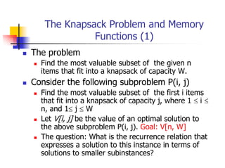 The Knapsack Problem and Memory
             Functions (1)
The problem
  Find the most valuable subset of the given n
  items that fit into a knapsack of capacity W.
Consider the following subproblem P(i, j)
  Find the most valuable subset of the first i items
  that fit into a knapsack of capacity j, where 1 ≤ i ≤
  n, and 1≤ j ≤ W
  Let V[i, j] be the value of an optimal solution to
  the above subproblem P(i, j). Goal: V[n, W]
  The question: What is the recurrence relation that
  expresses a solution to this instance in terms of
  solutions to smaller subinstances?
 