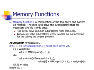 Memory Functions
   Memory functions: a combination of the top-down and bottom-
   up method. The idea is to solve the subproblems that are
   necessary and do it only once.
       Top-down: solve common subproblems more than once.
       Bottom-up: Solve subproblems whose solution are not necessary
       for the solving the original problem.

ALGORITHM MFKnapsack(i, j)
if V[i, j] < 0 //if subproblem P(i, j) hasn’t been solved yet.
    if j < Weights[i]
            value     MFKnapsack(i – 1, j)
    else
            value max(MFKnapsack(i – 1, j),
                              values[I] + MFKnapsck( i – 1, j – Weights[i]))
    V[i, j]     value
return V[i, j]
 