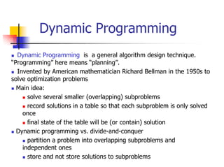 Dynamic Programming
  Dynamic Programming is a general algorithm design technique.
“Programming” here means “planning”.
  Invented by American mathematician Richard Bellman in the 1950s to
solve optimization problems
  Main idea:
      solve several smaller (overlapping) subproblems
      record solutions in a table so that each subproblem is only solved
    once
      final state of the table will be (or contain) solution
  Dynamic programming vs. divide-and-conquer
      partition a problem into overlapping subproblems and
    independent ones
      store and not store solutions to subproblems
 