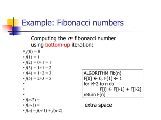 Example: Fibonacci numbers
    Computing the nth fibonacci number
    using bottom-up iteration:
• f(0) = 0
• f(1) = 1
• f(2) = 0+1 = 1
• f(3) = 1+1 = 2
• f(4) = 1+2 = 3           ALGORITHM Fib(n)
• f(5) = 2+3 = 5           F[0]    0, F[1]    1
•                          for i 2 to n do
•                                  F[i]    F[i-1] + F[i-2]
•                          return F[n]
• f(n-2) =
• f(n-1) =                 extra space
• f(n) = f(n-1) + f(n-2)
 
