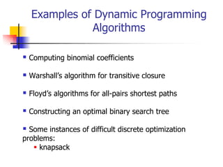 Examples of Dynamic Programming
             Algorithms

  Computing binomial coefficients

  Warshall’s algorithm for transitive closure

  Floyd’s algorithms for all-pairs shortest paths

  Constructing an optimal binary search tree

  Some instances of difficult discrete optimization
problems:
     knapsack
 