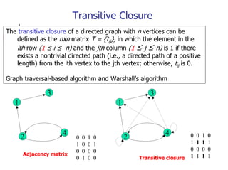 Transitive Closure
The transitive closure of a directed graph with n vertices can be
   defined as the nxn matrix T = {tij}, in which the element in the
   ith row (1 ≤ i ≤ n) and the jth column (1 ≤ j ≤ n) is 1 if there
   exists a nontrivial directed path (i.e., a directed path of a positive
   length) from the ith vertex to the jth vertex; otherwise, tij is 0.

Graph traversal-based algorithm and Warshall’s algorithm

               3                                      3
   1                                      1



                     4                                      4          0   0   1   0
       2                  0   0   1   0       2
                          1   0   0   1                                1   1   1   1
                          0   0   0   0                                0   0   0   0
       Adjacency matrix                                                1   1   1   1
                          0   1   0   0           Transitive closure
 