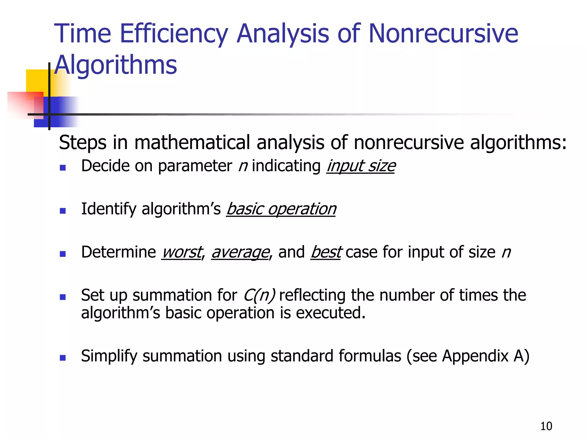 Time Efficiency Analysis of Nonrecursive
Algorithms

Steps in mathematical analysis of nonrecursive algorithms:
  Decide on parameter n indicating input size

  Identify algorithm’s basic operation

  Determine worst, average, and best case for input of size n

  Set up summation for C(n) reflecting the number of times the
  algorithm’s basic operation is executed.

  Simplify summation using standard formulas (see Appendix A)



                                                                 10
 