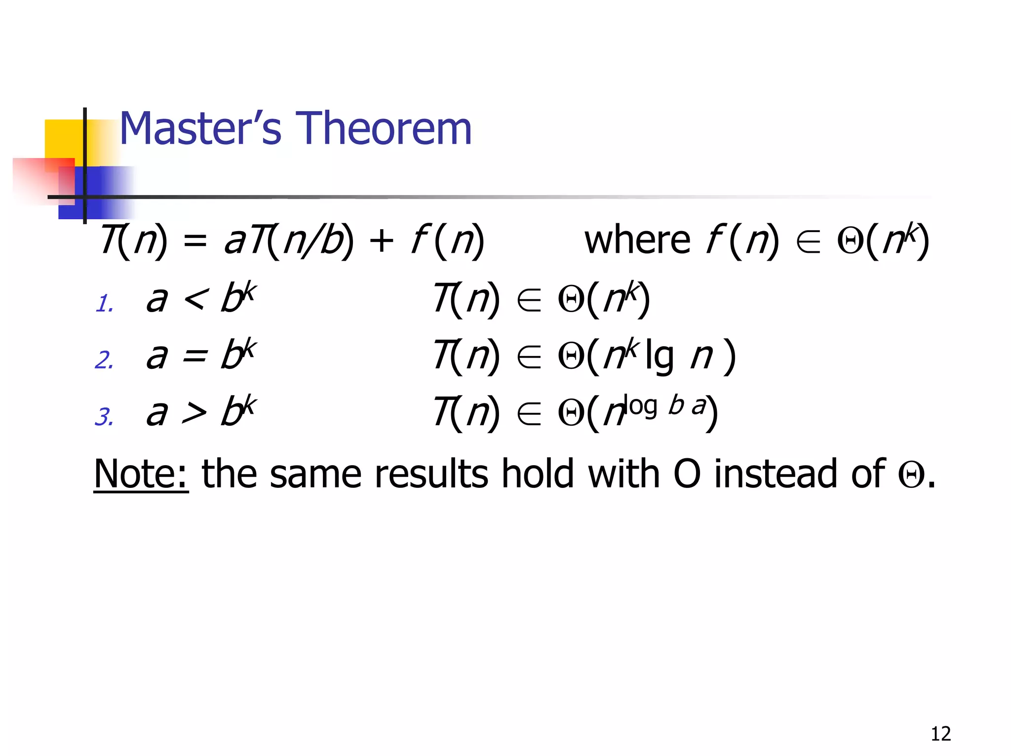 Master’s Theorem

T(n) = aT(n/b) + f (n)    where f (n) ∈ Θ(nk)
1. a < bk         T(n) ∈ Θ(nk)
2. a = bk         T(n) ∈ Θ(nk lg n )
3. a > bk         T(n) ∈ Θ(nlog b a)
Note: the same results hold with O instead of Θ.




                                               12
 