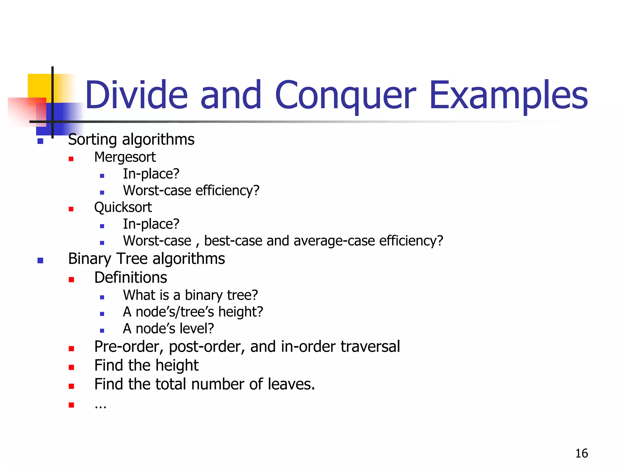 Divide and Conquer Examples
Sorting algorithms
   Mergesort
       In-place?
       Worst-case efficiency?
   Quicksort
       In-place?
       Worst-case , best-case and average-case efficiency?
Binary Tree algorithms
    Definitions
       What is a binary tree?
       A node’s/tree’s height?
       A node’s level?
   Pre-order, post-order, and in-order traversal
   Find the height
   Find the total number of leaves.
   …


                                                             16
 