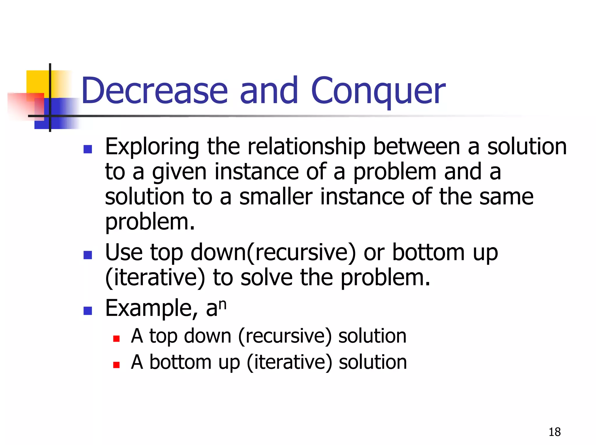 Decrease and Conquer
 Exploring the relationship between a solution
 to a given instance of a problem and a
 solution to a smaller instance of the same
 problem.
 Use top down(recursive) or bottom up
 (iterative) to solve the problem.
 Example, an
   A top down (recursive) solution
   A bottom up (iterative) solution


                                            18
 