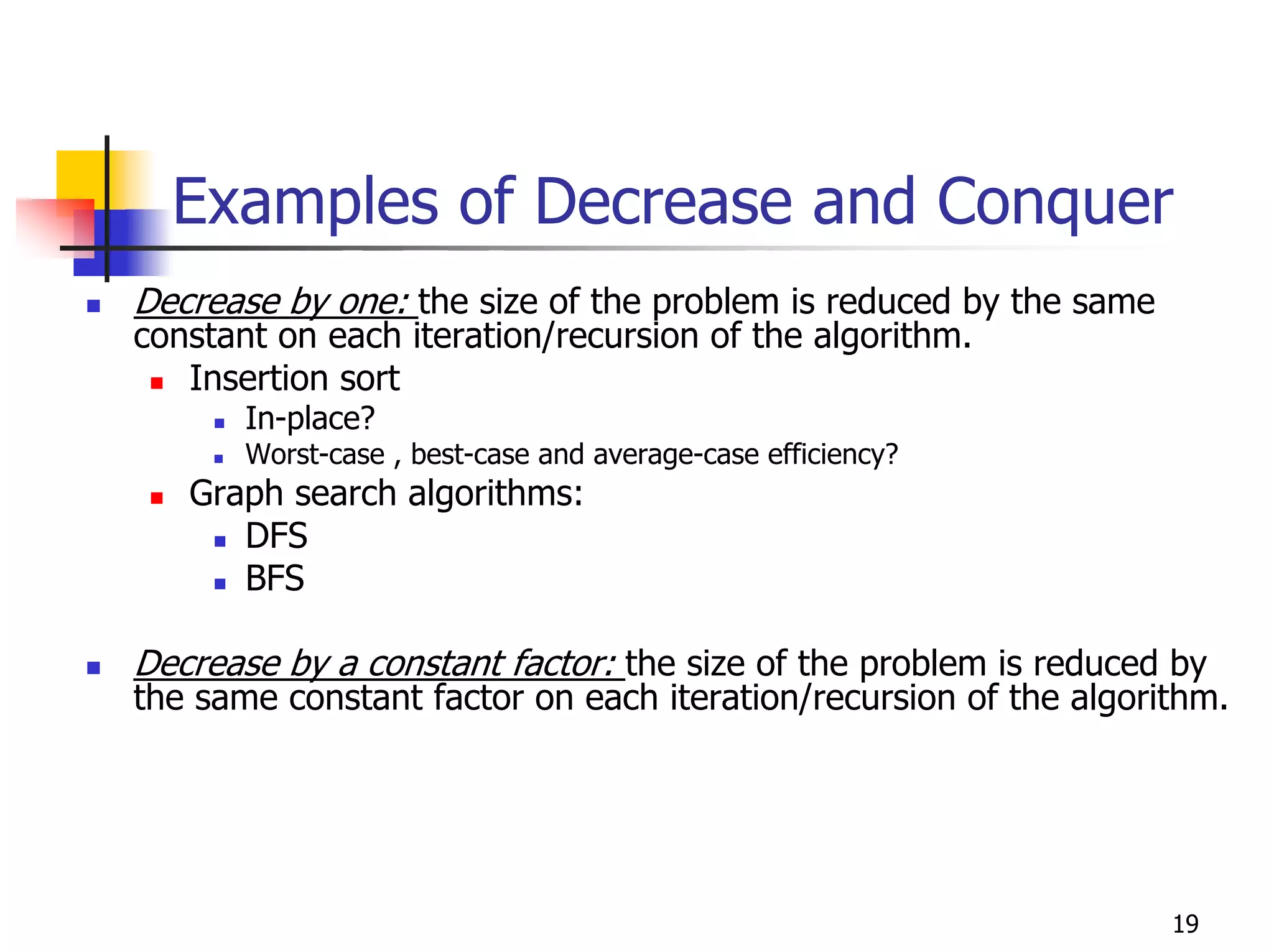 Examples of Decrease and Conquer
Decrease by one: the size of the problem is reduced by the same
constant on each iteration/recursion of the algorithm.
   Insertion sort
       In-place?
       Worst-case , best-case and average-case efficiency?
   Graph search algorithms:
      DFS
      BFS

Decrease by a constant factor: the size of the problem is reduced by
the same constant factor on each iteration/recursion of the algorithm.




                                                                  19
 