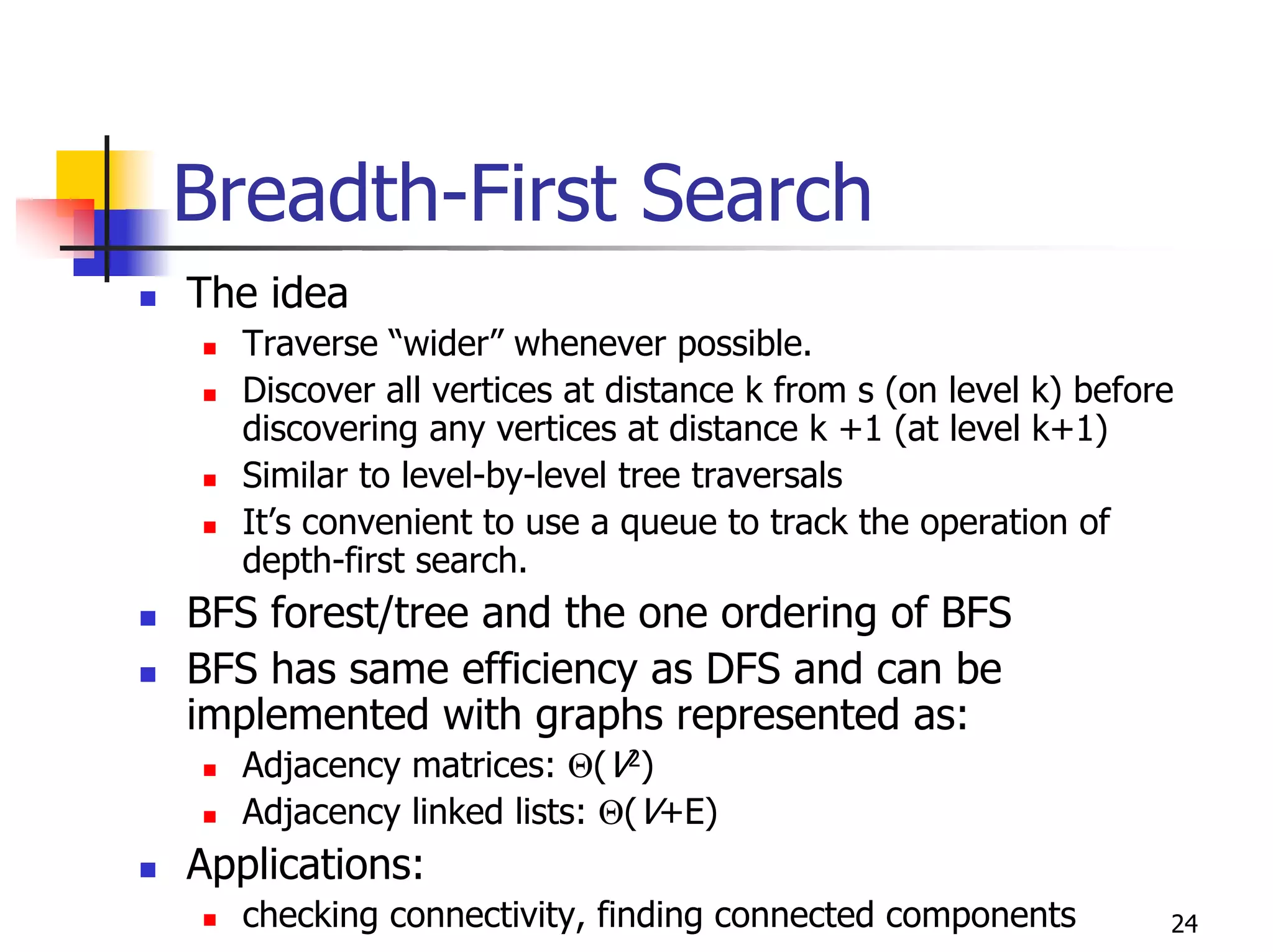Breadth-First Search
The idea
   Traverse “wider” whenever possible.
   Discover all vertices at distance k from s (on level k) before
   discovering any vertices at distance k +1 (at level k+1)
   Similar to level-by-level tree traversals
   It’s convenient to use a queue to track the operation of
   depth-first search.
BFS forest/tree and the one ordering of BFS
BFS has same efficiency as DFS and can be
implemented with graphs represented as:
   Adjacency matrices: Θ(V2)
   Adjacency linked lists: Θ(V+E)
Applications:
   checking connectivity, finding connected components          24
 