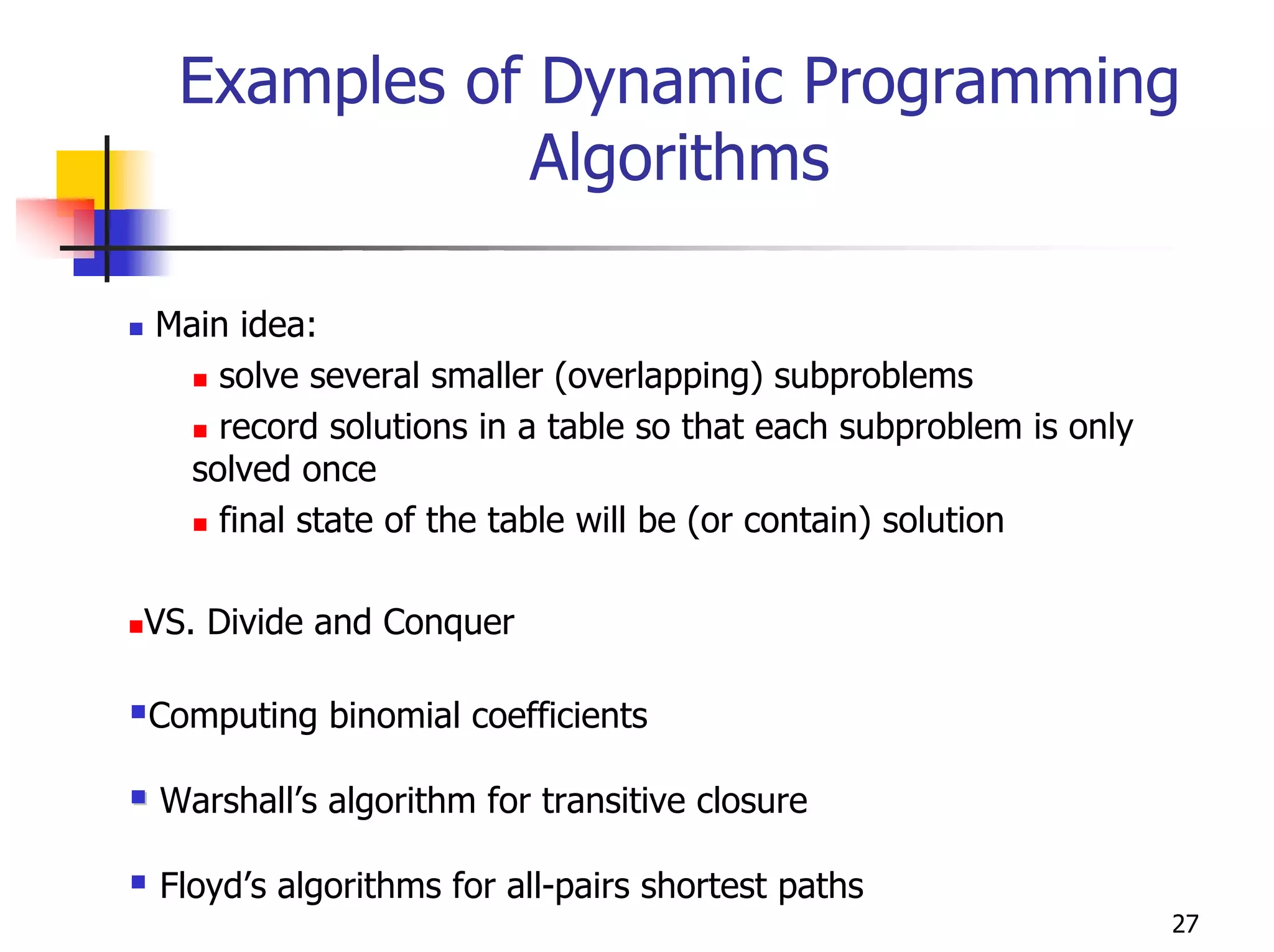Examples of Dynamic Programming
             Algorithms

Main idea:
    solve several smaller (overlapping) subproblems
    record solutions in a table so that each subproblem is only
  solved once
    final state of the table will be (or contain) solution

VS. Divide and Conquer

Computing binomial coefficients

Warshall’s algorithm for transitive closure

Floyd’s algorithms for all-pairs shortest paths
                                                                  27
 