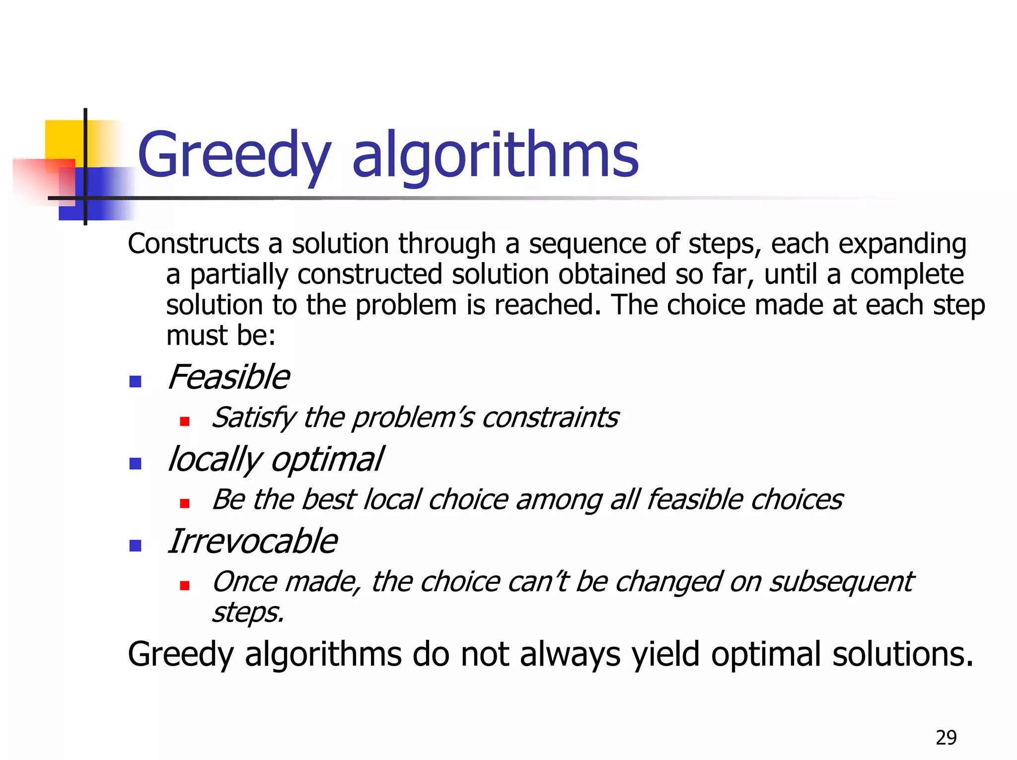 Greedy algorithms
Constructs a solution through a sequence of steps, each expanding
  a partially constructed solution obtained so far, until a complete
  solution to the problem is reached. The choice made at each step
  must be:
   Feasible
      Satisfy the problem’s constraints
   locally optimal
      Be the best local choice among all feasible choices
   Irrevocable
      Once made, the choice can’t be changed on subsequent
      steps.
Greedy algorithms do not always yield optimal solutions.

                                                                29
 