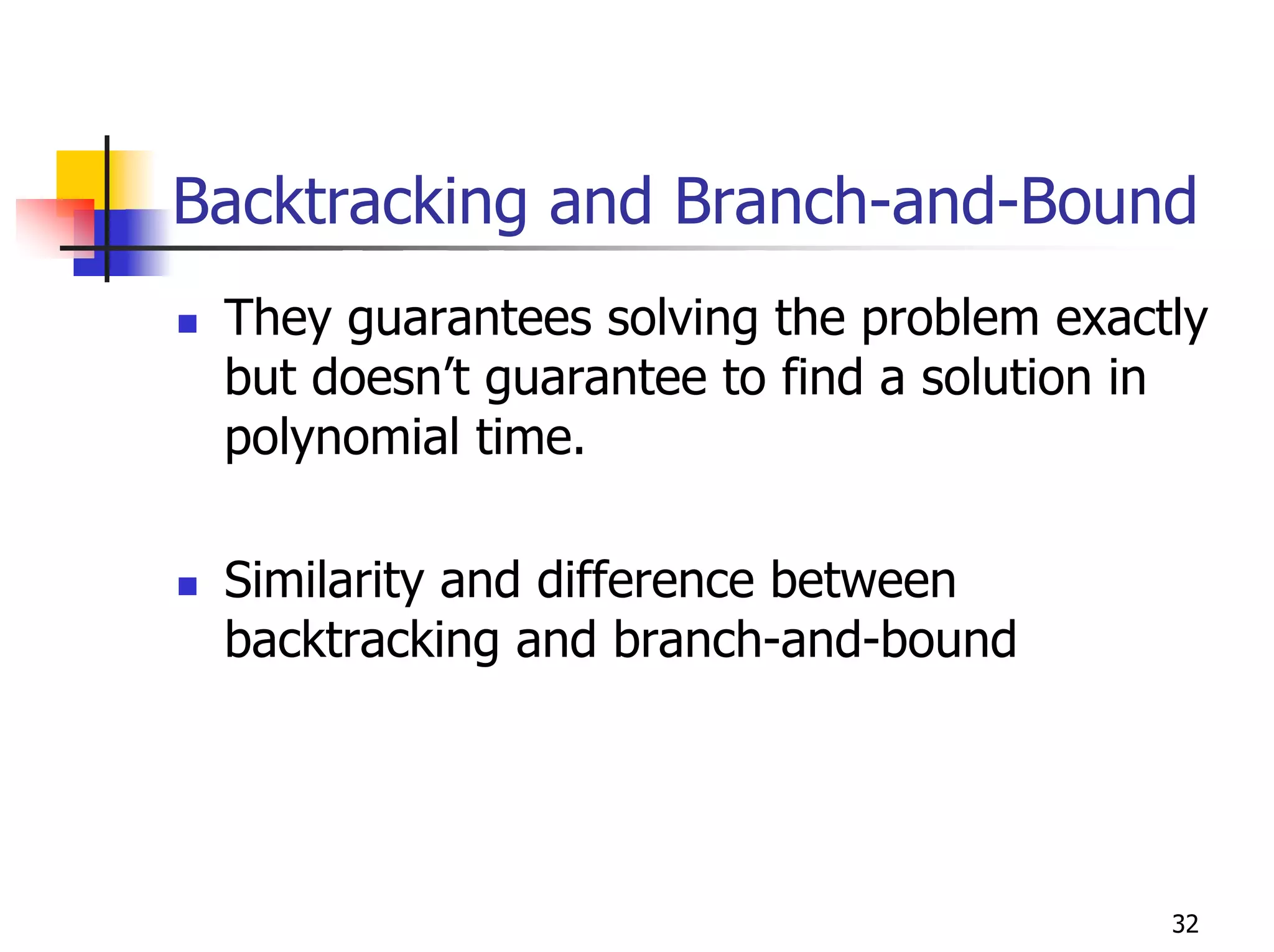 Backtracking and Branch-and-Bound
 They guarantees solving the problem exactly
 but doesn’t guarantee to find a solution in
 polynomial time.

 Similarity and difference between
 backtracking and branch-and-bound




                                          32
 