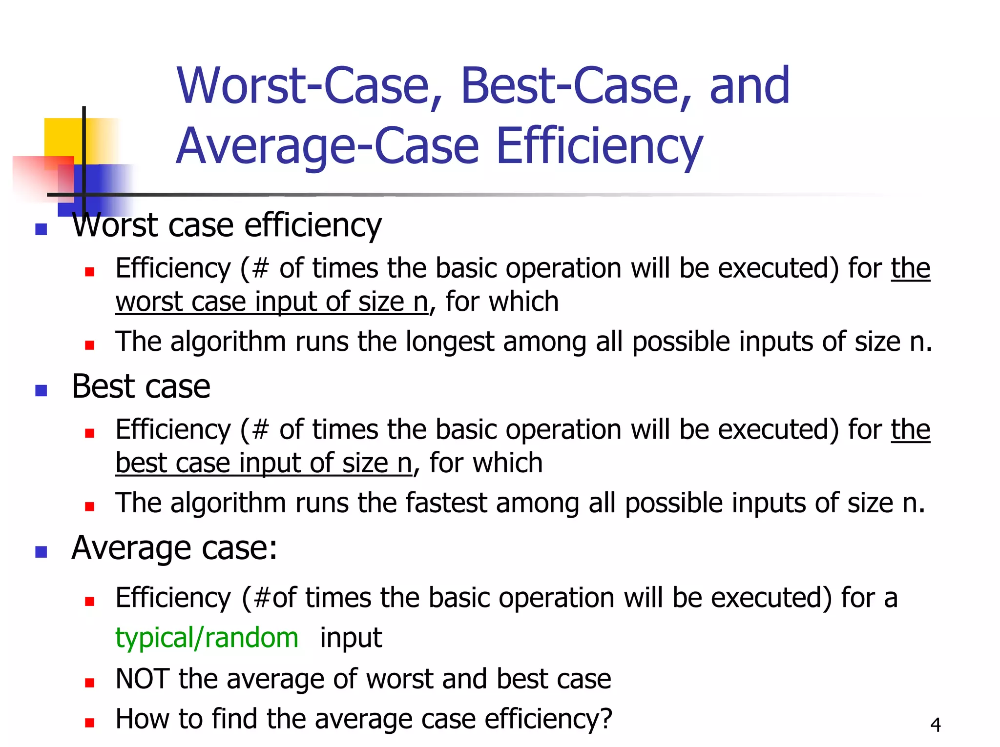 Worst-Case, Best-Case, and
       Average-Case Efficiency
Worst case efficiency
  Efficiency (# of times the basic operation will be executed) for the
  worst case input of size n, for which
  The algorithm runs the longest among all possible inputs of size n.
Best case
  Efficiency (# of times the basic operation will be executed) for the
  best case input of size n, for which
  The algorithm runs the fastest among all possible inputs of size n.
Average case:
  Efficiency (#of times the basic operation will be executed) for a
  typical/random input
  NOT the average of worst and best case
  How to find the average case efficiency?                            4
 