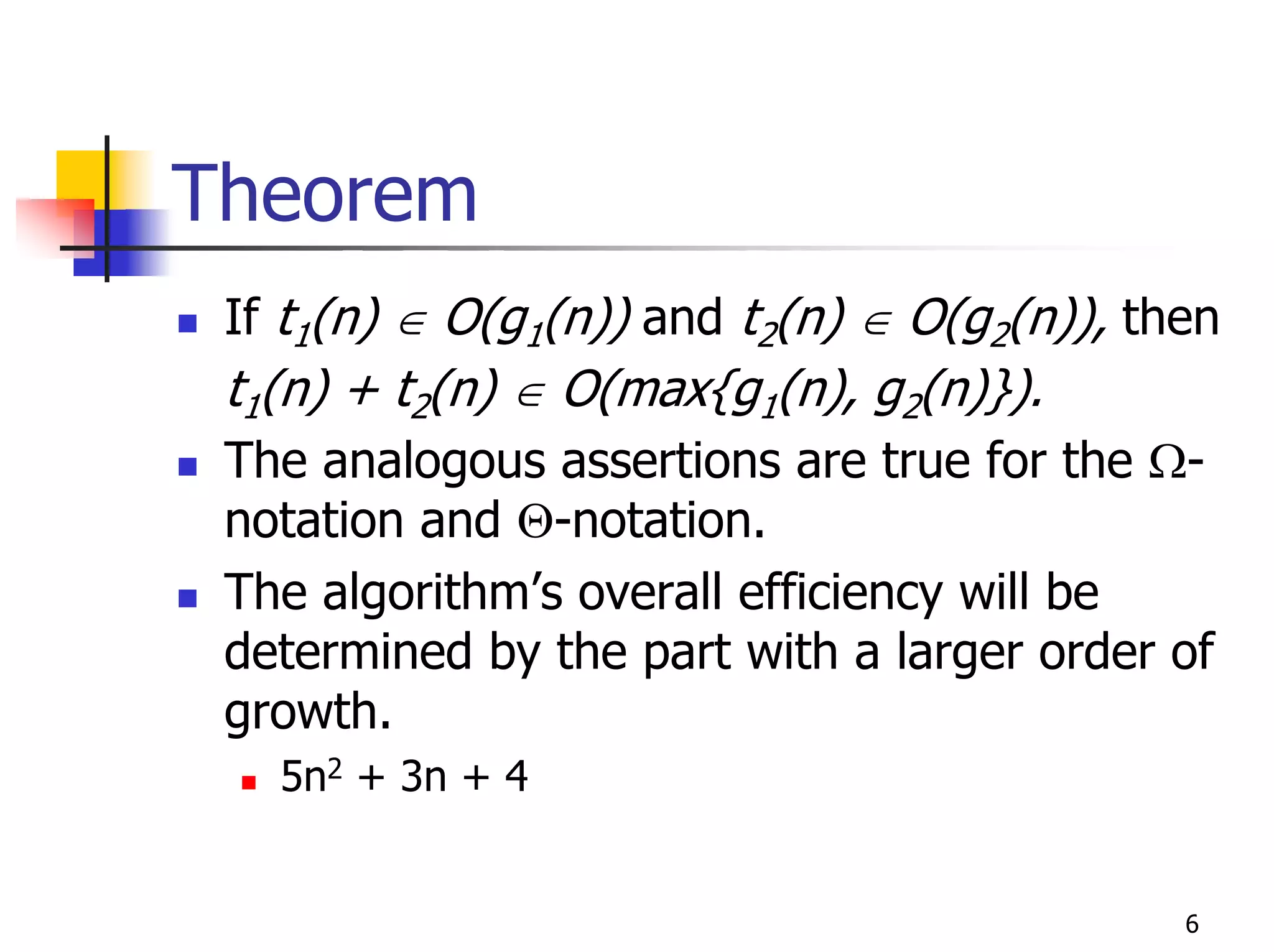 Theorem
 If t1(n) ∈ O(g1(n)) and t2(n) ∈ O(g2(n)), then
 t1(n) + t2(n) ∈ O(max{g1(n), g2(n)}).
 The analogous assertions are true for the Ω-
 notation and Θ-notation.
 The algorithm’s overall efficiency will be
 determined by the part with a larger order of
 growth.
   5n2 + 3n + 4


                                             6
 