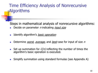 Time Efficiency Analysis of Nonrecursive
Algorithms

Steps in mathematical analysis of nonrecursive algorithms:
  Decide on parameter n indicating input size

  Identify algorithm’s basic operation

  Determine worst, average, and best case for input of size n

  Set up summation for C(n) reflecting the number of times the
  algorithm’s basic operation is executed.

  Simplify summation using standard formulas (see Appendix A)



                                                                 10
 