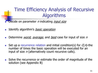 Time Efficiency Analysis of Recursive
                 Algorithms
Decide on parameter n indicating input size

Identify algorithm’s basic operation

Determine worst, average, and best case for input of size n

Set up a recurrence relation and initial condition(s) for C(n)-the
number of times the basic operation will be executed for an
input of size n (alternatively count recursive calls).

Solve the recurrence or estimate the order of magnitude of the
solution (see Appendix B)

                                                                11
 
