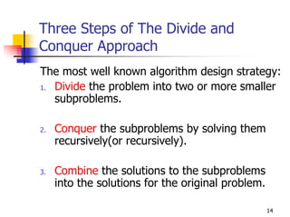 Three Steps of The Divide and
Conquer Approach
The most well known algorithm design strategy:
1. Divide the problem into two or more smaller
   subproblems.

2.   Conquer the subproblems by solving them
     recursively(or recursively).

3.   Combine the solutions to the subproblems
     into the solutions for the original problem.

                                                    14
 