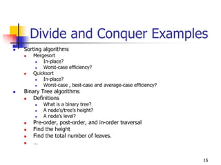 Divide and Conquer Examples
Sorting algorithms
   Mergesort
       In-place?
       Worst-case efficiency?
   Quicksort
       In-place?
       Worst-case , best-case and average-case efficiency?
Binary Tree algorithms
    Definitions
       What is a binary tree?
       A node’s/tree’s height?
       A node’s level?
   Pre-order, post-order, and in-order traversal
   Find the height
   Find the total number of leaves.
   …


                                                             16
 