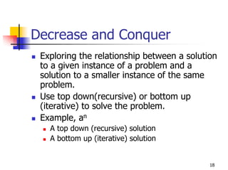 Decrease and Conquer
 Exploring the relationship between a solution
 to a given instance of a problem and a
 solution to a smaller instance of the same
 problem.
 Use top down(recursive) or bottom up
 (iterative) to solve the problem.
 Example, an
   A top down (recursive) solution
   A bottom up (iterative) solution


                                            18
 