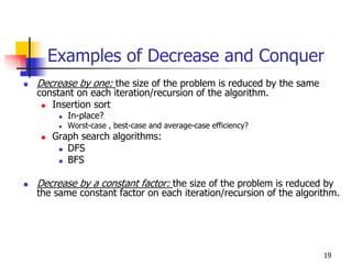 Examples of Decrease and Conquer
Decrease by one: the size of the problem is reduced by the same
constant on each iteration/recursion of the algorithm.
   Insertion sort
       In-place?
       Worst-case , best-case and average-case efficiency?
   Graph search algorithms:
      DFS
      BFS

Decrease by a constant factor: the size of the problem is reduced by
the same constant factor on each iteration/recursion of the algorithm.




                                                                  19
 