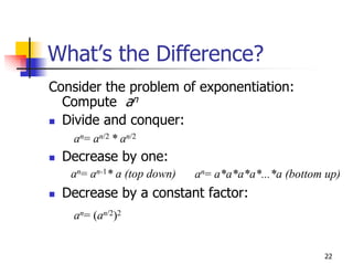 What’s the Difference?
Consider the problem of exponentiation:
  Compute an
  Divide and conquer:
   an= an/2 * an/2
  Decrease by one:
   an= an-1* a (top down)   an= a*a*a*a*...*a (bottom up)
  Decrease by a constant factor:
   an= (an/2)2


                                                     22
 