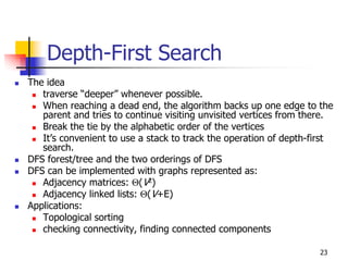 Depth-First Search
The idea
   traverse “deeper” whenever possible.
   When reaching a dead end, the algorithm backs up one edge to the
   parent and tries to continue visiting unvisited vertices from there.
   Break the tie by the alphabetic order of the vertices
   It’s convenient to use a stack to track the operation of depth-first
   search.
DFS forest/tree and the two orderings of DFS
DFS can be implemented with graphs represented as:
   Adjacency matrices: Θ(V2)
   Adjacency linked lists: Θ(V+E)
Applications:
   Topological sorting
   checking connectivity, finding connected components

                                                                   23
 