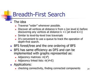 Breadth-First Search
The idea
   Traverse “wider” whenever possible.
   Discover all vertices at distance k from s (on level k) before
   discovering any vertices at distance k +1 (at level k+1)
   Similar to level-by-level tree traversals
   It’s convenient to use a queue to track the operation of
   depth-first search.
BFS forest/tree and the one ordering of BFS
BFS has same efficiency as DFS and can be
implemented with graphs represented as:
   Adjacency matrices: Θ(V2)
   Adjacency linked lists: Θ(V+E)
Applications:
   checking connectivity, finding connected components          24
 