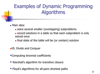 Examples of Dynamic Programming
             Algorithms

Main idea:
    solve several smaller (overlapping) subproblems
    record solutions in a table so that each subproblem is only
  solved once
    final state of the table will be (or contain) solution

VS. Divide and Conquer

Computing binomial coefficients

Warshall’s algorithm for transitive closure

Floyd’s algorithms for all-pairs shortest paths
                                                                  27
 