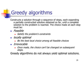 Greedy algorithms
Constructs a solution through a sequence of steps, each expanding
  a partially constructed solution obtained so far, until a complete
  solution to the problem is reached. The choice made at each step
  must be:
   Feasible
      Satisfy the problem’s constraints
   locally optimal
      Be the best local choice among all feasible choices
   Irrevocable
      Once made, the choice can’t be changed on subsequent
      steps.
Greedy algorithms do not always yield optimal solutions.

                                                                29
 